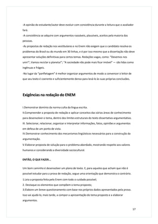 -A opinião do estudante/autor deve evoluir com consistência durante a leitura que o avaliador
fará.
-A consistência se adquire com argumentos razoáveis, plausíveis, aceitos pela maioria das
pessoas.
-As propostas de redação nos vestibulares e no Enem não exigem que o candidato resolva os
problemas do Brasil ou do mundo em 30 linhas, e é por isso mesmo que a dissertação não deve
apresentar soluções definitivas para certos temas. Redações vagas, como: “Devemos nos
unir!”; Vamos reciclar o planeta!”; “A sociedade não pode mais ficar imóvel” — são lidas como
ingênuas e frágeis.
-No lugar da “panfletagem” é melhor organizar argumentos de modo a convencer o leitor de
que seu texto é coerente e suficientemente denso para levá-lo às suas próprias conclusões.
Exigências na redação do ENEM
I.Demonstrar domínio da norma culta da língua escrita.
II.Compreender a proposta de redação e aplicar conceitos das várias áreas de conhecimento
para desenvolver o tema, dentro dos limites estruturais do texto dissertativo-argumentativo.
III. Selecionar, relacionar, organizar e interpretar informações, fatos, opiniões e argumentos
em defesa de um ponto de vista.
IV.Demonstrar conhecimento dos mecanismos lingüísticos necessários para a construção da
argumentação.
V.Elaborar proposta de solução para o problema abordado, mostrando respeito aos valores
humanos e considerando a diversidade sociocultural.
ENTÃO, O QUE FAZER...
Um bom caminho é desenvolver um plano de texto. E, para aqueles que acham que não é
possível estudar para a prova de redação, segue uma orientação que demonstra o contrário.
1.Leia a proposta feita pelo Enem com todo o cuidado possível;
2. Destaque os elementos que compõem o tema proposto;
3.Elabore um breve questionamento com base nos próprios dados apresentados pela prova.
Isso vai ajudá-lo, mais tarde, a compor a apresentação do tema proposto e a elaborar
argumentos.
17
 