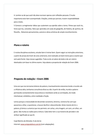 4. Lembre-se de que você não deve escrever apenas com reflexões pessoais. É muito
importante estar bem acompanhado. Citações, ainda que parciais, trazem respeitabilidade
para o texto.
5 Comece a arregimentar idéias que sustentem sua opinião sobre o tema. Filmes que você viu,
livros que leu, conceitos, fatos que aprendeu em aulas de geografia, de história, de química, de
filosofia... Relacione pensamentos, autores e obras artísticas de amplo reconhecimento.
Plano e roteiro
E muitas disciplinas escolares, estudar bem é treinar bem. Quem seguir as instruções anteriores,
a partir de provas do Enem de anos anteriores, terá realizado um bom treino para o exame que
vem pela frente. Veja nossas sugestões. Trata-se de um plano de texto e de um roteiro
idealizados com base no último exame. Veja abaixo a proposta de redação do Enem 2006.
Proposta de redação – Enem 2006
Uma vez que nos tornamos leitores da palavra, invariavelmente estaremos lendo o mundo sob
a influência dela, tenhamos consciência disso ou não. A partir de então, mundo e palavra
permearão constantemente nossa leitura e inevitáveis serão as correlações, de modo
intertextual, simbiótico, entre realidade e ficção.
Lemos porque a necessidade de desvendar caracteres, letreiros, números faz com que
passemos a olhar, a questionar, a buscar decifrar o desconhecido. Antes mesmo de ler a
palavra, já lemos o universo que nos permeia: um cartaz, uma imagem, um som, um olhar, um
gesto. São muitas as razões para a leitura. Cada leitor tem a sua maneira de perceber e de
atribuir significado ao que lê.
Inajá Martins de Almeida. O ato de ler.
Internet: www.amigosdolivro.com.br (com adaptações).
18
 