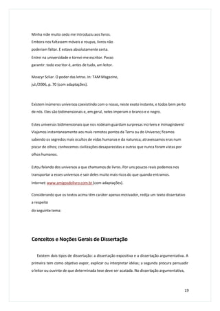 Minha mãe muito cedo me introduziu aos livros.
Embora nos faltassem móveis e roupas, livros não
poderiam faltar. E estava absolutamente certa.
Entrei na universidade e tornei-me escritor. Posso
garantir: todo escritor é, antes de tudo, um leitor.
Moacyr Scliar. O poder das letras. In: TAM Magazine,
jul./2006, p. 70 (com adaptações).
Existem inúmeros universos coexistindo com o nosso, neste exato instante, e todos bem perto
de nós. Eles são bidimensionais e, em geral, neles imperam o branco e o negro.
Estes universos bidimensionais que nos rodeiam guardam surpresas incríveis e inimagináveis!
Viajamos instantaneamente aos mais remotos pontos da Terra ou do Universo; ficamos
sabendo os segredos mais ocultos de vidas humanas e da natureza; atravessamos eras num
piscar de olhos; conhecemos civilizações desaparecidas e outras que nunca foram vistas por
olhos humanos.
Estou falando dos universos a que chamamos de livros. Por uns poucos reais podemos nos
transportar a esses universos e sair deles muito mais ricos do que quando entramos.
Internet: www.amigosdolivro.com.br (com adaptações).
Considerando que os textos acima têm caráter apenas motivador, redija um texto dissertativo
a respeito
do seguinte tema:
Conceitos e Noções Gerais de Dissertação
Existem dois tipos de dissertação: a dissertação expositiva e a dissertação argumentativa. A
primeira tem como objetivo expor, explicar ou interpretar idéias; a segunda procura persuadir
o leitor ou ouvinte de que determinada tese deve ser acatada. Na dissertação argumentativa,
19
 
