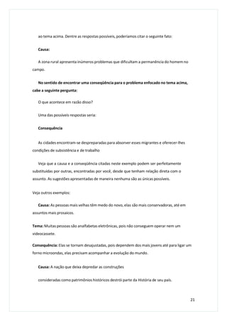 ao tema acima. Dentre as respostas possíveis, poderíamos citar o seguinte fato:
Causa:
A zona rural apresenta inúmeros problemas que dificultam a permanência do homem no
campo.
No sentido de encontrar uma conseqüência para o problema enfocado no tema acima,
cabe a seguinte pergunta:
O que acontece em razão disso?
Uma das possíveis respostas seria:
Consequência
As cidades encontram-se despreparadas para absorver esses migrantes e oferecer-lhes
condições de subsistência e de trabalho
Veja que a causa e a conseqüência citadas neste exemplo podem ser perfeitamente
substituídas por outras, encontradas por você, desde que tenham relação direta com o
assunto. As sugestões apresentadas de maneira nenhuma são as únicas possíveis.
Veja outros exemplos:
Causa: As pessoas mais velhas têm medo do novo, elas são mais conservadoras, até em
assuntos mais prosaicos.
Tema: Muitas pessoas são analfabetas eletrônicas, pois não conseguem operar nem um
videocassete.
Consequência: Elas se tornam desajustadas, pois dependem dos mais jovens até para ligar um
forno microondas, elas precisam acompanhar a evolução do mundo.
Causa: A nação que deixa depredar as construções
consideradas como patrimônios históricos destrói parte da História de seu país.
21
 
