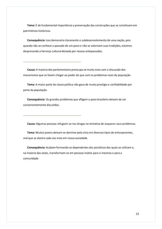 Tema: É de fundamental importância a preservação das construções que se constituem em
patrimônios históricos.
Consequência: Isso demonstra claramente o subdesenvolvimento de uma nação, pois
quando não se conhece o passado de um povo e não se valorizam suas tradições, estamos
desprezando a herança cultural deixada por nossos antepassados.
Causa: A maioria dos parlamentares preocupa-se muito mais com a discussão dos
mecanismos que os fazem chegar ao poder do que com os problemas reais da população.
Tema: A maior parte da classe política não goza de muito prestígio e confiabilidade por
parte da população.
Consequência: Os grandes problemas que afligem o povo brasileiro deixam de ser
convenientemente discutidos.
Causa: Algumas pessoas refugiam-se nas drogas na tentativa de esquecer seus problemas.
Tema: Muitos jovens deixam-se dominar pelo vício em diversos tipos de entorpecentes,
mal que se alastra cada vez mais em nossa sociedade.
Consequência: Acabam formando-se dependentes dos psicóticos dos quais se utilizam e,
na maioria das vezes, transformam-se em pessoas inúteis para si mesmas e para a
comunidade.
22
 