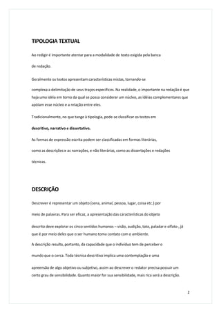 TIPOLOGIA TEXTUAL
Ao redigir é importante atentar para a modalidade de texto exigida pela banca
de redação.
Geralmente os textos apresentam características mistas, tornando-se
complexa a delimitação de seus traços específicos. Na realidade, o importante na redação é que
haja uma idéia em torno da qual se possa considerar um núcleo, as idéias complementares que
apóiam esse núcleo e a relação entre eles.
Tradicionalmente, no que tange à tipologia, pode-se classificar os textos em
descritivo, narrativo e dissertativo.
As formas de expressão escrita podem ser classificadas em formas literárias,
como as descrições e as narrações, e não literárias, como as dissertações e redações
técnicas.
DESCRIÇÃO
Descrever é representar um objeto (cena, animal, pessoa, lugar, coisa etc.) por
meio de palavras. Para ser eficaz, a apresentação das características do objeto
descrito deve explorar os cinco sentidos humanos – visão, audição, tato, paladar e olfato-, já
que é por meio deles que o ser humano toma contato com o ambiente.
A descrição resulta, portanto, da capacidade que o indivíduo tem de perceber o
mundo que o cerca. Toda técnica descritiva implica uma contemplação e uma
apreensão de algo objetivo ou subjetivo, assim ao descrever o redator precisa possuir um
certo grau de sensibilidade. Quanto maior for sua sensibilidade, mais rica será a descrição.
2
 