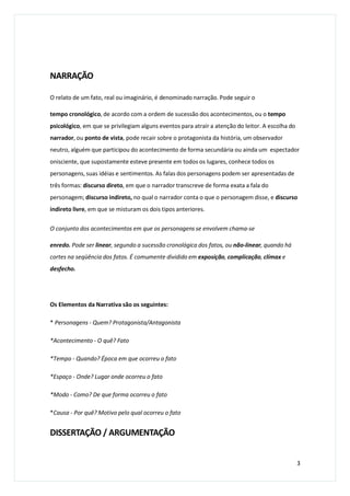 NARRAÇÃO
O relato de um fato, real ou imaginário, é denominado narração. Pode seguir o
tempo cronológico, de acordo com a ordem de sucessão dos acontecimentos, ou o tempo
psicológico, em que se privilegiam alguns eventos para atrair a atenção do leitor. A escolha do
narrador, ou ponto de vista, pode recair sobre o protagonista da história, um observador
neutro, alguém que participou do acontecimento de forma secundária ou ainda um espectador
onisciente, que supostamente esteve presente em todos os lugares, conhece todos os
personagens, suas idéias e sentimentos. As falas dos personagens podem ser apresentadas de
três formas: discurso direto, em que o narrador transcreve de forma exata a fala do
personagem; discurso indireto, no qual o narrador conta o que o personagem disse, e discurso
indireto livre, em que se misturam os dois tipos anteriores.
O conjunto dos acontecimentos em que os personagens se envolvem chama-se
enredo. Pode ser linear, segundo a sucessão cronológica dos fatos, ou não-linear, quando há
cortes na seqüência dos fatos. É comumente dividido em exposição, complicação, clímax e
desfecho.
Os Elementos da Narrativa são os seguintes:
* Personagens - Quem? Protagonista/Antagonista
*Acontecimento - O quê? Fato
*Tempo - Quando? Época em que ocorreu o fato
*Espaço - Onde? Lugar onde ocorreu o fato
*Modo - Como? De que forma ocorreu o fato
*Causa - Por quê? Motivo pelo qual ocorreu o fato
DISSERTAÇÃO / ARGUMENTAÇÃO
3
 