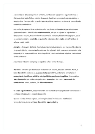 A exposição de idéias a respeito de um tema, com base em raciocínios e argumentações, é
chamada dissertação. Nela, o objetivo do autor é discutir um tema e defender sua posição a
respeito dele. Por essa razão, a coerência entre as idéias e a clareza na forma de expressão são
elementos fundamentais.
A organização lógica da dissertação determina sua divisão em introdução, parte em que se
apresenta o tema a ser discutido; desenvolvimento, em que se expõem os argumentos e
idéias sobre o assunto, fundamentando-se com fatos, exemplos, testemunhos e provas, o que
se quer demonstrar; e conclusão, na qual se faz o desfecho da redação, com a finalidade de
reforçar a idéia inicial.
Atenção: a linguagem do texto dissertativo-argumentativo costuma ser impessoal (verbos na
3ª.pessoa) objetiva e denotativa (sentido real das palavras). Mais raramente, entretanto, há a
combinação da objetividade com recursos poéticos, como metáforas e alegorias. Predominam
formas verbais no
presente do indicativo e emprega-se o padrão culto e formal da língua.
Dissertar é o mesmo que desenvolver ou explicar um assunto, discorrer sobre ele. Assim, o
texto dissertativo pertence ao grupo dos textos expositivos, juntamente com o texto de
apresentação científica, o relatório, o texto didático, o artigo enciclopédico. Em princípio, o
texto dissertativo não está preocupado com a persuasão e sim, com a transmissão de
conhecimento, sendo, portanto, um texto informativo.
Os textos argumentativos, ao contrário, têm por finalidade principal persuadir o leitor sobre o
ponto de vista do autor a respeito do assunto.
Quando o texto, além de explicar, também persuade o interlocutor e modifica seu
comportamento, temos um texto dissertativo-argumentativo.
4
 