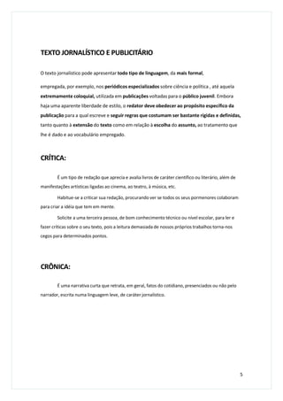 TEXTO JORNALÍSTICO E PUBLICITÁRIO
O texto jornalístico pode apresentar todo tipo de linguagem, da mais formal,
empregada, por exemplo, nos periódicos especializados sobre ciência e política , até aquela
extremamente coloquial, utilizada em publicações voltadas para o público juvenil. Embora
haja uma aparente liberdade de estilo, o redator deve obedecer ao propósito específico da
publicação para a qual escreve e seguir regras que costumam ser bastante rígidas e definidas,
tanto quanto à extensão do texto como em relação à escolha do assunto, ao tratamento que
lhe é dado e ao vocabulário empregado.
CRÍTICA:
É um tipo de redação que aprecia e avalia livros de caráter científico ou literário, além de
manifestações artísticas ligadas ao cinema, ao teatro, à música, etc.
Habitue-se a criticar sua redação, procurando ver se todos os seus pormenores colaboram
para criar a idéia que tem em mente.
Solicite a uma terceira pessoa, de bom conhecimento técnico ou nível escolar, para ler e
fazer críticas sobre o seu texto, pois a leitura demasiada de nossos próprios trabalhos torna-nos
cegos para determinados pontos.
CRÔNICA:
É uma narrativa curta que retrata, em geral, fatos do cotidiano, presenciados ou não pelo
narrador, escrita numa linguagem leve, de caráter jornalístico.
5
 
