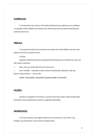 CURRÍCULO:
É um documento que reúne as informações profissionais para alguém que se candidata a
um emprego. Contém objetivo, formação escolar, idiomas que domina, experiência profissional,
pretensão salarial, etc.
FÁBULA:
É uma pequena história (uma narrativa inverossímil), com fundo didático, que tem como
objetivo transmitir uma lição de moral.
A VIÚVA.
Quando a amiga lhe apresentou o garotinho lindo dizendo que era seu filho mais novo, ela
não resistiu e exclamou:
— Mas, como, seu marido não morreu há cinco anos?
— Sim, é verdade — respondeu a outra, cheia de compreensão, sabedoria e calor que
fazem os seres humanos — mas eu não!
MORAL: NÃO MORRE A PASSARADA QUANDO MORRE UM PÁSSARO.
FICÇÃO:
Quando sua redação for uma ficção, ou quando quiser fazer alusão a determinados tipos,
aproveite os nomes próprios para auxiliar nas sugestões pretendidas
MONÓLOGO:
É um tipo de texto em que alguém expressa sua maneira de ser, seu interior, suas
emoções, seu pensamento. É uma conversa consigo mesmo.
6
 
