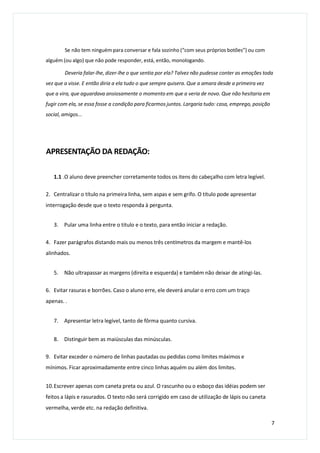 Se não tem ninguém para conversar e fala sozinho (“com seus próprios botões”) ou com
alguém (ou algo) que não pode responder, está, então, monologando.
Deveria falar-lhe, dizer-lhe o que sentia por ela? Talvez não pudesse conter as emoções toda
vez que a visse. E então diria a ela tudo o que sempre quisera. Que a amara desde a primeira vez
que a vira, que aguardava ansiosamente o momento em que a veria de novo. Que não hesitaria em
fugir com ela, se essa fosse a condição para ficarmos juntos. Largaria tudo: casa, emprego, posição
social, amigos...
APRESENTAÇÃO DA REDAÇÃO:
1.1 .O aluno deve preencher corretamente todos os itens do cabeçalho com letra legível.
2. Centralizar o título na primeira linha, sem aspas e sem grifo. O título pode apresentar
interrogação desde que o texto responda à pergunta.
3. Pular uma linha entre o titulo e o texto, para então iniciar a redação.
4. Fazer parágrafos distando mais ou menos três centímetros da margem e mantê-los
alinhados.
5. Não ultrapassar as margens (direita e esquerda) e também não deixar de atingi-las.
6. Evitar rasuras e borrões. Caso o aluno erre, ele deverá anular o erro com um traço
apenas. .
7. Apresentar letra legível, tanto de fôrma quanto cursiva.
8. Distinguir bem as maiúsculas das minúsculas.
9. Evitar exceder o número de linhas pautadas ou pedidas como limites máximos e
mínimos. Ficar aproximadamente entre cinco linhas aquém ou além dos limites.
10.Escrever apenas com caneta preta ou azul. O rascunho ou o esboço das idéias podem ser
feitos a lápis e rasurados. O texto não será corrigido em caso de utilização de lápis ou caneta
vermelha, verde etc. na redação definitiva.
7
 