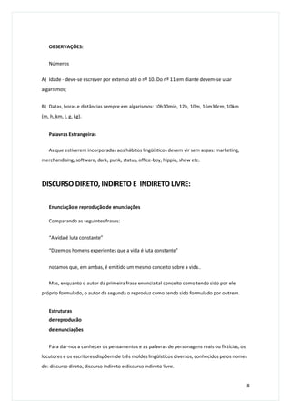 OBSERVAÇÕES:
Números
A) Idade - deve-se escrever por extenso até o nº 10. Do nº 11 em diante devem-se usar
algarismos;
B) Datas, horas e distâncias sempre em algarismos: 10h30min, 12h, 10m, 16m30cm, 10km
(m, h, km, I, g, kg).
Palavras Estrangeiras
As que estiverem incorporadas aos hábitos lingüísticos devem vir sem aspas: marketing,
merchandising, software, dark, punk, status, offlce-boy, hippie, show etc.
DISCURSO DIRETO, INDIRETO E INDIRETO LIVRE:
Enunciação e reprodução de enunciações
Comparando as seguintes frases:
“A vida é luta constante”
“Dizem os homens experientes que a vida é luta constante”
notamos que, em ambas, é emitido um mesmo conceito sobre a vida..
Mas, enquanto o autor da primeira frase enuncia tal conceito como tendo sido por ele
próprio formulado, o autor da segunda o reproduz como tendo sido formulado por outrem.
Estruturas
de reprodução
de enunciações
Para dar-nos a conhecer os pensamentos e as palavras de personagens reais ou fictícias, os
locutores e os escritores dispõem de três moldes lingüísticos diversos, conhecidos pelos nomes
de: discurso direto, discurso indireto e discurso indireto livre.
8
 