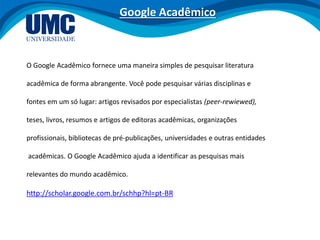O Google Acadêmico fornece uma maneira simples de pesquisar literatura
acadêmica de forma abrangente. Você pode pesquisar várias disciplinas e
fontes em um só lugar: artigos revisados por especialistas (peer-rewiewed),
teses, livros, resumos e artigos de editoras acadêmicas, organizações
profissionais, bibliotecas de pré-publicações, universidades e outras entidades
acadêmicas. O Google Acadêmico ajuda a identificar as pesquisas mais
relevantes do mundo acadêmico.
http://scholar.google.com.br/schhp?hl=pt-BR
Google Acadêmico
 