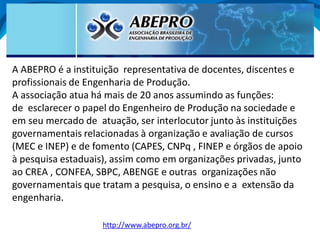 http://www.abepro.org.br/
A ABEPRO é a instituição representativa de docentes, discentes e
profissionais de Engenharia de Produção.
A associação atua há mais de 20 anos assumindo as funções:
de esclarecer o papel do Engenheiro de Produção na sociedade e
em seu mercado de atuação, ser interlocutor junto às instituições
governamentais relacionadas à organização e avaliação de cursos
(MEC e INEP) e de fomento (CAPES, CNPq , FINEP e órgãos de apoio
à pesquisa estaduais), assim como em organizações privadas, junto
ao CREA , CONFEA, SBPC, ABENGE e outras organizações não
governamentais que tratam a pesquisa, o ensino e a extensão da
engenharia.
 