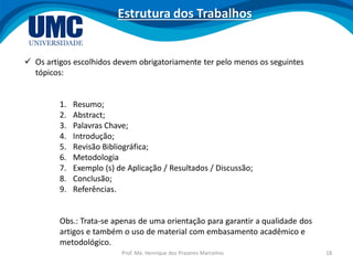 Prof. Me. Henrique dos Prazeres Marcelino 18
Estrutura dos Trabalhos
 Os artigos escolhidos devem obrigatoriamente ter pelo menos os seguintes
tópicos:
1. Resumo;
2. Abstract;
3. Palavras Chave;
4. Introdução;
5. Revisão Bibliográfica;
6. Metodologia
7. Exemplo (s) de Aplicação / Resultados / Discussão;
8. Conclusão;
9. Referências.
Obs.: Trata-se apenas de uma orientação para garantir a qualidade dos
artigos e também o uso de material com embasamento acadêmico e
metodológico.
 