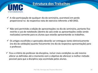 Prof. Me. Henrique dos Prazeres Marcelino 20
Estrutura dos Trabalhos
 A não participação de qualquer dia do seminário, acarretará em perda
proporcional na da respectiva nota de exercício referente a ND (M2).
 Fica a critério do professor da disciplina, incluir mais condições ou até mesmo
alterar as definidas até o momento com o objetivo de oferecer o melhor método
possível para que a disciplina seja assimilada pelos alunos.
 Não será permitido a edição de apresentações no dia do seminário, portanto fica
restrito o uso de notebooks (dentro da sala onde as apresentações estão sendo
realizadas) somente para os alunos que estarão apresentando os trabalhos.
 Os artigos escolhidos e aprovados deverão ser entregues tanto eletronicamente
(no dia da validação) quanto fisicamente (no dia da respectiva apresentação) para
o professor.
 