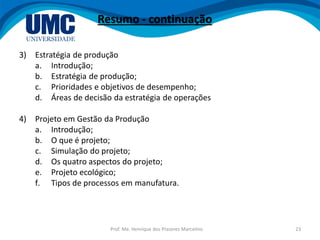 Prof. Me. Henrique dos Prazeres Marcelino 23
Resumo - continuação
3) Estratégia de produção
a. Introdução;
b. Estratégia de produção;
c. Prioridades e objetivos de desempenho;
d. Áreas de decisão da estratégia de operações
4) Projeto em Gestão da Produção
a. Introdução;
b. O que é projeto;
c. Simulação do projeto;
d. Os quatro aspectos do projeto;
e. Projeto ecológico;
f. Tipos de processos em manufatura.
 