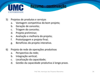 Prof. Me. Henrique dos Prazeres Marcelino 24
Resumo - continuação
5) Projetos de produtos e serviços
a. Vantagem competitiva do bom projeto;
b. Geração de conceito;
c. Triagem do conceito;
d. Projeto preliminar;
e. Avaliação e melhoria do projeto;
f. Prototipagem e projeto final;
g. Benefícios do projeto interativo.
6) Projeto de rede de operações produtivas
a. Perspectiva da rede;
b. Integração vertical;
c. Localização da capacidade;
d. Gestão da capacidade produtiva à longo prazo.
 