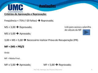 Prof. Me. Henrique dos Prazeres Marcelino 5
Critérios de Aprovação e Reprovação:
Freqüência < 75% (~20 faltas)  Reprovado;
MS < 3,00  Reprovado;
MS ≥ 5,00  Aprovado;
3,00 > MS > 5,00  Necessário realizar Prova de Recuperação (PR).
MF = (MS + PR)/2
Onde:
MF = Média Final.
MF ≥ 5,00  Aprovado; MF < 5,00  Reprovado;
Avaliações
Link para acesso a planilha
de cálculo da MF
 