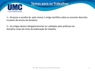 Prof. Me. Henrique dos Prazeres Marcelino 6
Temas para os Trabalhos
1 – Pesquisa e escolha de pelo menos 1 artigo científico sobre os assuntos descritos
no plano de ensino da disciplina
2 – Os artigos devem obrigatoriamente ser validados pelo professor da
disciplina antes do início da elaboração do trabalho.
 