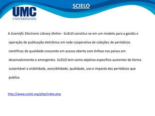 A Scientific Electronic Library Online - SciELO constitui-se em um modelo para a gestão e
operação de publicação eletrônica em rede cooperativa de coleções de periódicos
científicos de qualidade crescente em acesso aberto com ênfase nos países em
desenvolvimento e emergentes. SciELO tem como objetivo específico aumentar de forma
sustentável a visibilidade, acessibilidade, qualidade, uso e impacto dos periódicos que
publica.
http://www.scielo.org/php/index.php
SCIELO
 