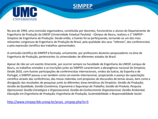 No ano de 1994, uma comissão organizadora, constituída por docentes, funcionários e alunos do Departamento de
Engenharia de Produção da UNESP (Universidade Estadual Paulista) - Câmpus de Bauru, realizou o 1° SIMPEP -
Simpósio de Engenharia de Produção. Desde então, o Evento foi se perfeiçoando, tornando-se um dos mais
relevantes congressos de Engenharia de Produção do Brasil, pela qualidade dos seus “referees”, dos conferencistas
e pela expressão científica dos trabalhos apresentados.
A comissão científica do SIMPEP é formada, unicamente, por professores doutores pesquisadores na área de
Engenharia de Produção, pertencentes às universidades de diferentes estados do Brasil.
Apesar de não ser um evento itinerante, por ocorrer sempre na Faculdade de Engenharia da UNESP, campus de
Bauru, os trabalhos enviados e as inscrições junto ao SIMPEP, caracterizam a abrangência nacional do Simpósio.
Desde 2010, com ilustres participações de conferencistas internacionais, vindos da Suécia, da Espanha e de
Portugal, o SIMPEP passou a ser também como um evento internacional, propiciando o avanço da capacitação
científica através das conferências, das mesas redondas com propostas de discussões de temas atuais, bem como a
divulgação dos resultados de pesquisas junto às diferentes áreas temáticas do Simpósio: Gestão da Produção;
Gestão da Qualidade; Gestão Econômica; Ergonomia e Segurança do Trabalho; Gestão do Produto; Pesquisa
Operacional; Gestão Estratégica e Organizacional; Gestão do Conhecimento Organizacional; Gestão Ambiental;
Educação em Engenharia de Produção; Engenharia de Produção, Sustentabilidade e Responsabilidade Social.
http://www.simpep.feb.unesp.br/anais_simpep.php?e=5
SIMPEP
 