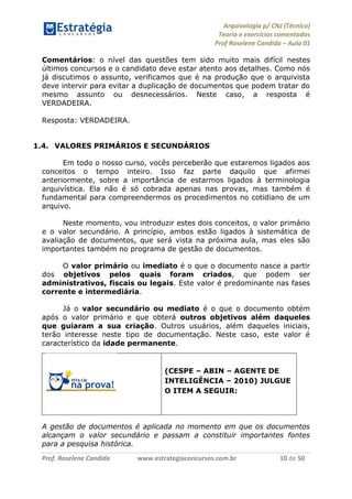 Arquivologia p/ CNJ (Técnico) 
Teoria e exercícios comentados 
Prof Roselene Candida – Aula 01 
Prof. Roselene Candida www.estrategiaconcursos.com.br 10 de 50 
Comentários: o nível das questões tem sido muito mais difícil nestes últimos concursos e o candidato deve estar atento aos detalhes. Como nós já discutimos o assunto, verificamos que é na produção que o arquivista deve intervir para evitar a duplicação de documentos que podem tratar do mesmo assunto ou desnecessários. Neste caso, a resposta é VERDADEIRA. 
Resposta: VERDADEIRA. 
1.4. VALORES PRIMÁRIOS E SECUNDÁRIOS 
Em todo o nosso curso, vocês perceberão que estaremos ligados aos conceitos o tempo inteiro. Isso faz parte daquilo que afirmei anteriormente, sobre a importância de estarmos ligados à terminologia arquivística. Ela não é só cobrada apenas nas provas, mas também é fundamental para compreendermos os procedimentos no cotidiano de um arquivo. 
Neste momento, vou introduzir estes dois conceitos, o valor primário e o valor secundário. A princípio, ambos estão ligados à sistemática de avaliação de documentos, que será vista na próxima aula, mas eles são importantes também no programa de gestão de documentos. 
O valor primário ou imediato é o que o documento nasce a partir dos objetivos pelos quais foram criados, que podem ser administrativos, fiscais ou legais. Este valor é predominante nas fases corrente e intermediária. 
Já o valor secundário ou mediato é o que o documento obtém após o valor primário e que obterá outros objetivos além daqueles que guiaram a sua criação. Outros usuários, além daqueles iniciais, terão interesse neste tipo de documentação. Neste caso, este valor é característico da idade permanente. 
(CESPE – ABIN – AGENTE DE INTELIGÊNCIA – 2010) JULGUE O ITEM A SEGUIR: 
A gestão de documentos é aplicada no momento em que os documentos alcançam o valor secundário e passam a constituir importantes fontes para a pesquisa histórica.  