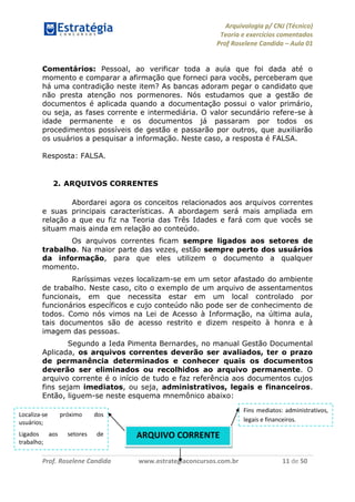 Arquivologia p/ CNJ (Técnico) 
Teoria e exercícios comentados 
Prof Roselene Candida – Aula 01 
Prof. Roselene Candida www.estrategiaconcursos.com.br 11 de 50 
Comentários: Pessoal, ao verificar toda a aula que foi dada até o momento e comparar a afirmação que forneci para vocês, perceberam que há uma contradição neste item? As bancas adoram pegar o candidato que não presta atenção nos pormenores. Nós estudamos que a gestão de documentos é aplicada quando a documentação possui o valor primário, ou seja, as fases corrente e intermediária. O valor secundário refere-se à idade permanente e os documentos já passaram por todos os procedimentos possíveis de gestão e passarão por outros, que auxiliarão os usuários a pesquisar a informação. Neste caso, a resposta é FALSA. 
Resposta: FALSA. 
2. ARQUIVOS CORRENTES 
Abordarei agora os conceitos relacionados aos arquivos correntes e suas principais características. A abordagem será mais ampliada em relação a que eu fiz na Teoria das Três Idades e fará com que vocês se situam mais ainda em relação ao conteúdo. 
Os arquivos correntes ficam sempre ligados aos setores de trabalho. Na maior parte das vezes, estão sempre perto dos usuários da informação, para que eles utilizem o documento a qualquer momento. 
Raríssimas vezes localizam-se em um setor afastado do ambiente de trabalho. Neste caso, cito o exemplo de um arquivo de assentamentos funcionais, em que necessita estar em um local controlado por funcionários específicos e cujo conteúdo não pode ser de conhecimento de todos. Como nós vimos na Lei de Acesso à Informação, na última aula, tais documentos são de acesso restrito e dizem respeito à honra e à imagem das pessoas. 
Segundo a Ieda Pimenta Bernardes, no manual Gestão Documental Aplicada, os arquivos correntes deverão ser avaliados, ter o prazo de permanência determinados e conhecer quais os documentos deverão ser eliminados ou recolhidos ao arquivo permanente. O arquivo corrente é o início de tudo e faz referência aos documentos cujos fins sejam imediatos, ou seja, administrativos, legais e financeiros. Então, liguem-se neste esquema mnemônico abaixo: 
ARQUIVO CORRENTE 
Fins mediatos: administrativos, legais e financeiros. 
Localiza-se próximo dos usuários; 
Ligados aos setores de trabalho;  