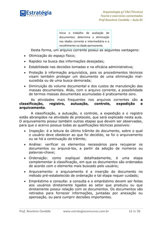 Arquivologia p/ CNJ (Técnico) 
Teoria e exercícios comentados 
Prof Roselene Candida – Aula 01 
Prof. Roselene Candida www.estrategiaconcursos.com.br 12 de 50 
Desta forma, um arquivo corrente possui as seguintes vantagens: 
 Otimização do espaço físico; 
 Rapidez na busca das informações desejadas; 
 Estabilidade nas decisões tomadas e na eficácia administrativa; 
 Proteção à informação arquivística, pois os procedimentos técnicos visam também proteger um documento de uma eliminação mal- sucedida ou de uma busca demorada; 
 Diminuição do volume documental e dos custos de manutenção das massas documentais. Aliás, com o arquivo corrente, a possibilidade de termos massas documentais acumuladas é praticamente zero. 
As atividades mais frequentes nos arquivos correntes são a classificação, registro, autuação, controle, expedição e arquivamento. 
A classificação, a autuação, o controle, a expedição e o registro estão abrangidos na atividade de protocolo, que será explicado nesta aula. O arquivamento possui também outras etapas que devem ser observadas, para que o acervo possua todas as qualificações técnicas possíveis: 
 Inspeção: é a leitura do último trâmite do documento, sobre o qual o usuário deve obedecer ao que foi decidido, se foi o arquivamento ou se há a continuação do trâmite; 
 Análise: verificar os elementos necessários para recuperar os documentos ou arquivá-los, a partir da adoção de números ou palavras-chave; 
 Ordenação: como expliquei detalhadamente, é uma etapa complementar à classificação, em que os documentos são ordenados de acordo com o elemento mais buscado pelo usuário; 
 Arquivamento: o arquivamento é a inserção do documento no método pré-estabelecido de ordenação e tal etapa requer cuidado; 
 Empréstimo e consulta: a consulta e o empréstimo devem ser feitas aos usuários diretamente ligados ao setor que produziu ou que diretamente possui relação com os documentos. Os documentos são retirados para fornecer informações, juntadas por anexação ou apensação, ou para cumprir decisões importantes. 
Inicia o trabalho de avaliação de documentos: determina a eliminação nas idades corrente e intermediária e o recolhimento na idade permanente.  