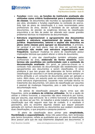 Arquivologia p/ CNJ (Técnico) 
Teoria e exercícios comentados 
Prof Roselene Candida – Aula 01 
Prof. Roselene Candida www.estrategiaconcursos.com.br 15 de 50 
 Funções: neste caso, as funções da instituição analisada são utilizadas como critério fundamental para o estabelecimento de classes. Os documentos são reunidos ou agrupados em relação aos atos, atividades e funções espelhadas no conteúdo do acervo. Este tipo de plano de classificação é o mais recomendado pelos profissionais da área, devido à facilidade de ser aplicado aos documentos, de atender às exigências técnicas da classificação arquivística e ao fato de poder ser alterado sem causar grandes problemas técnicos no tratamento da documentação; 
 Estrutura organizacional: o agrupamento dos documentos espelha a estrutura organizacional da pessoa física ou jurídica. Departamentos, setores e seções são descritos no plano como classes para agrupar os documentos. A princípio, tal variável é um bom plano, mas ele deve ser aplicado se a instituição não mudar sua estrutura organizacional com frequência. Qualquer mudança no plano de classificação possui implicações técnicas que podem alterar a rotina do documento; 
 Assuntos: é uma das classificações também utilizadas pelos profissionais da área, elaborada de forma aleatória, cujos termos são escolhidos em conformidade com o conteúdo da documentação analisada. Em geral, as palavras-chaves ou o conteúdo mais abordado da documentação são estabelecidos como agrupamentos aos documentos a serem classificados. O único problema é que tais grupos são elaborados de forma artificial. A classificação por assuntos é um tanto perigosa, pois nem sempre um termo atribuído a um conjunto de documentos pode ser aplicado a outro. Além disso, um assunto pode ser entendido como função ou como estrutura organizacional, causando mais confusão técnica no tratamento dos documentos. Um plano de classificação por assuntos é passível de mudanças frequentes, pois a cada hora surge uma documentação nova. 
Os planos de classificação possuem alguns erros que são frequentes, como a mistura de critérios utilizados. Se há a opção de utilizar o critério funcional, o arquivista não deve misturá-lo por outros, seja por assunto, seja estrutural. Se o critério funcional é utilizado desde o início, ele deve ser por fim. Já trabalhei e ainda trabalho com planos de classificação que não seguem esse tipo de cuidado. E o resultado é gravíssimo, pois eu encontro algumas classes que sequer possuem aplicação em nenhum documento ou documentos que acabam recebendo duas classificações, o que prejudica a pesquisa posterior. 
O plano de classificação deve primar pela simplicidade, flexibilidade e expansibilidade. Estas três palavrinhas, bem lembradas pela Janice Gonçalves, reflete as qualidades que um plano de classificação deve possuir para que ele seja totalmente adaptado aos documentos. A  