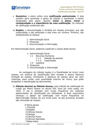 Arquivologia p/ CNJ (Técnico) 
Teoria e exercícios comentados 
Prof Roselene Candida – Aula 01 
Prof. Roselene Candida www.estrategiaconcursos.com.br 18 de 50 
 Numérico: o plano utiliza uma codificação padronizada. E elas existem para aumentar a gama de classes e subclasses a serem designadas pelo plano. Quanto maior o plano, maior a complexidade e a importância de uma codificação. Os métodos de codificação existentes são: 
a) Duplex: a documentação é dividida em classes principais, que são subdivididas e são atribuídas a elas mais um número. Primeiro, são estabelecidas as classes: 
1. Administração Geral 
2. Pesquisas 
3. Documentação e Informação 
Em Administração Geral, podemos subdividir a classe desta forma: 
1. Administração Geral 
1-1 Recursos Humanos 
1-1-1 Seleção de pessoal 
1-1-2 Capacitação 
1-2 Logística 
2. Pesquisas 
3. Documentação e Informação 
As vantagens do método duplex é a flexibilidade de incluir mais classes, um sistema de classificação bem simples e possui abertura ilimitada de classes. Entretanto a abertura de classes deve ser bem criteriosa, para evitar uma quantidade enorme de níveis, que pode atrapalhar a classificação de documentos. 
b) Método decimal ou Método Dewey: este método de codificação foi criado por Melvil Dewey no século XIX. Para ser mais exata, em 1876. E ele é utilizado com muita frequência em sistemas padronizados de classificação em bibliotecas. A área arquivística começou a adotar tal codificação com muita frequência na Administração Pública há uns trinta anos. As dez primeiras divisões são chamadas de classes: 
0 Obras gerais 
1 Filosofia 
2 Religião 
3 Ciências Sociais 
4 Filologia 
5 Ciências Puras 
6 Ciências Aplicadas 
7 Belas-Artes  