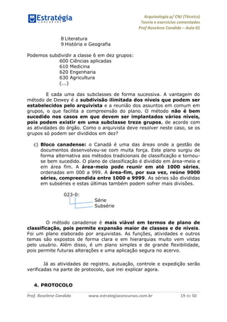 Arquivologia p/ CNJ (Técnico) 
Teoria e exercícios comentados 
Prof Roselene Candida – Aula 01 
Prof. Roselene Candida www.estrategiaconcursos.com.br 19 de 50 
8 Literatura 
9 História e Geografia 
Podemos subdividir a classe 6 em dez grupos: 
600 Ciências aplicadas 
610 Medicina 
620 Engenharia 
630 Agricultura 
(...) 
E cada uma das subclasses de forma sucessiva. A vantagem do método de Dewey é a subdivisão ilimitada dos níveis que podem ser estabelecidos pelo arquivista e a reunião dos assuntos em comum em grupos, o que facilita a compreensão do plano. O método não é bem sucedido nos casos em que devem ser implantados vários níveis, pois podem existir em uma subclasse treze grupos, de acordo com as atividades do órgão. Como o arquivista deve resolver neste caso, se os grupos só podem ser divididos em dez? 
c) Bloco canadense: o Canadá é uma das áreas onde a gestão de documentos desenvolveu-se com muita força. Este plano surgiu de forma alternativa aos métodos tradicionais de classificação e tornou- se bem sucedido. O plano de classificação é dividido em área-meio e em área fim. A área-meio pode reunir em até 1000 séries, ordenadas em 000 a 999. A área-fim, por sua vez, reúne 9000 séries, compreendida entre 1000 e 9999. As séries são divididas em subséries e estas últimas também podem sofrer mais divisões. 
023-0: 
Série 
Subsérie 
O método canadense é mais viável em termos de plano de classificação, pois permite expansão maior de classes e de níveis. Foi um plano elaborado por arquivistas. As funções, atividades e outros temas são expostos de forma clara e em hierarquias muito vem vistas pelo usuário. Além disso, é um plano simples e de grande flexibilidade, pois permite futuras alterações e uma aplicação segura no acervo. 
Já as atividades de registro, autuação, controle e expedição serão verificadas na parte de protocolo, que irei explicar agora. 
4. PROTOCOLO  