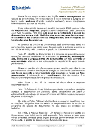 Arquivologia p/ CNJ (Técnico) 
Teoria e exercícios comentados 
Prof Roselene Candida – Aula 01 
Prof. Roselene Candida www.estrategiaconcursos.com.br 2 de 50 
Desta forma, surgiu o termo em inglês record management ou gestão de documentos, em contraposição à visão histórica e europeia do termo inglês archives (francês também archives), antes considerada como disciplina auxiliar da História. 
Essa visão oposta durou até meados dos anos 1980, com a visão da Arquivística Integrada, proposta pelos canadenses Carol Couture e Jean Yves Rousseau. Para eles, não deve ser privilegiada a gestão de documentos, nem a visão histórica dos arquivos, mas deve ocorrer o tratamento dos acervos em sua integralidade, com o respeito às três idades dos documentos. 
O conceito de Gestão de Documentos está sistematizado tanto na parte teórica, quanto na parte legal. Considerando o primeiro aspecto, o art. 3º da lei 8159/1991 conceitua a gestão de documentos como: 
“Art. 3º - Gestão de Documentos é o conjunto de procedimentos e operações técnicas referentes às atividades de produção, tramitação, uso, avaliação e arquivamento de documentos em fase corrente e intermediária, visando a sua eliminação ou recolhimento para guarda permanente.” 
Devemos prestar atenção nas palavras em negrito, pois elas fazem parte do nosso conceito. O campo de atuação da Gestão de Documentos é nas fases corrente e intermediária dos arquivos e nunca na fase permanente. A eliminação e o recolhimento dos documentos é a destinação final proposta por um programa de gestão. 
Além disso, o art. 1º da mesma lei deixa clara a seguinte responsabilidade: 
“Art. 1º É dever do Poder Público a gestão documental e a proteção especial a documentos de arquivos, como instrumento de apoio à administração, à cultura, ao desenvolvimento científico e como elementos de prova e informação.” 
Ou seja, o Poder Público inclui também os próprios servidores que o compõem. Ninguém deve se eximir da responsabilidade de auxiliar o programa de gestão de documentos no seu órgão ou entidade de trabalho. 
Em 1995, o Arquivo Nacional – AN lançou o Manual de Gestão de Documentos, que infelizmente está esgotado. Este manual é base para várias diretrizes tomadas pelos órgãos públicos governamentais do Brasil. Para o A.N., a gestão de documentos é fundamental para:  