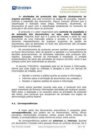Arquivologia p/ CNJ (Técnico) 
Teoria e exercícios comentados 
Prof Roselene Candida – Aula 01 
Prof. Roselene Candida www.estrategiaconcursos.com.br 20 de 50 
As atividades de protocolo são ligadas diretamente ao arquivo corrente, pois elas envolvem as etapas de autuação, registro, controle e expedição dos documentos. Alguns manuais afirmam que a classificação é realizada nesta etapa. Entretanto, atualmente, os documentos já saem com a classificação estabelecida no momento da produção e vão direto assim ao protocolo. 
O protocolo é o setor responsável pelo controle da expedição e da autuação dos documentos, ou seja, pela formação de processos. Podemos dizer que é a porta de entrada e saída de cada documento de uma instituição pública e privada. E é também um elemento importantíssimo de qualquer programa de gestão de documentos, pois as distorções no fluxo dos documentos são corrigidas originariamente no protocolo. 
Os procedimentos de protocolo servem também para racionalizar os fluxos documentais, além de garantir a agilidade e a transparência de decisões governamentais. As atividades realizadas pelo protocolo são: registro, autuação, controle da tramitação e expedição. A unidade protocolizadora faz parte das atividades do arquivo corrente, tanto é que coloquei como item subordinado ao assunto. 
O decreto 7724/2012, respaldado pela Lei de Acesso à Informação, afirma que cada órgão ou entidade é obrigada a criar um Serviço de Informações ao Cidadão, para: 
 Atender e orientar o público quanto ao acesso à informação; 
 Informar sobre a tramitação de documentos nas unidades; e 
 Receber e registrar pedidos de acesso à informação. 
Como vamos perceber durante esta aula, o protocolo tem este papel importante de fornecer informações solicitadas por qualquer pessoa. Além disso, a legislação e os conceitos sobre as atividades de protocolo são fartos, com portarias que disciplinam tal atividade nos órgãos da administração pública federal. 
4.1. Correspondências 
A maior parte dos documentos arquivísticos é composta pelas correspondências, que podem ser os memorandos, ofícios, ofícios circulares, memorandos circulares, cartas, avisos (entre ministros de Estado, a correspondência usada chama-se aviso), entre outros. 
As correspondências podem ser externas ou internas. Quando um documento é trocado entre pessoas físicas ou jurídicas diversas, ele é  