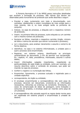 Arquivologia p/ CNJ (Técnico) 
Teoria e exercícios comentados 
Prof Roselene Candida – Aula 01 
Prof. Roselene Candida www.estrategiaconcursos.com.br 23 de 50 
A Portaria Normativa nº 5 do MPOG passa instruções detalhadas que auxiliam a formação do processo. São rotinas que devem ser observadas pelos funcionários do protocolo que serão descritas a seguir: 
 Prender a capa, juntamente com toda a documentação, com colchetes, obedecendo a ordem cronológica do mais antigo para o mais recente, isto é, os mais antigos serão os primeiros do conjunto; 
 Colocar, na capa do processo, a etiqueta com o respectivo número de protocolo; 
 Inserir, na primeira folha do processo, outra etiqueta ou um carimbo com o mesmo número de protocolo; 
 Numerar as folhas, inserindo o respectivo carimbo (órgão, número da folha e rubrica do servidor que estiver numerando o processo); 
 Ler o documento, para analisar claramente o assunto e extraí-lo de forma objetiva; 
 Identificar, na capa e no sistema informatizado, a unidade para a qual o processo será encaminhado; 
 Registrar, em sistema próprio, identificando as principais características do documento, a fim de permitir sua recuperação. Ex.: espécie, nº, data, procedência, interessado, assunto e outros dados; 
 Inserir informações julgadas importantes, respeitando as particularidades de cada órgão ou entidade, como por exemplo, um resumo descritivo sobre o conteúdo do processo, que pode ser inserido na capa do processo; 
 Conferir o registro e a numeração das folhas; 
 Encaminhar, fisicamente, o processo autuado e registrado para a unidade específica 
 correspondente, do órgão ou entidade; 
 O envelope encaminhando a correspondência não será peça do processo, devendo ser descartado, anotando-se as informações necessárias, referentes ao endereço do remetente. Entretanto, em casos de comprovação de datas de postagem, como licitações e concursos de projetos, o envelope pode ser inserido como peça de um processo. 
 A correspondência não autuada seguirá as regras desta norma para ser registrada em sistema próprio e encaminhada à unidade de destino.  