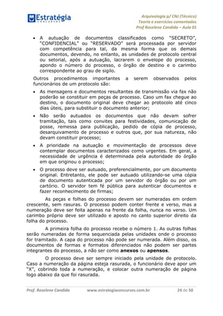 Arquivologia p/ CNJ (Técnico) 
Teoria e exercícios comentados 
Prof Roselene Candida – Aula 01 
Prof. Roselene Candida www.estrategiaconcursos.com.br 24 de 50 
 A autuação de documentos classificados como “SECRETO”, “CONFIDENCIAL” ou “RESERVADO” será processada por servidor com competência para tal, da mesma forma que os demais documentos, devendo, no entanto, as unidades de protocolo central ou setorial, após a autuação, lacrarem o envelope do processo, apondo o número do processo, o órgão de destino e o carimbo correspondente ao grau de sigilo. 
Outros procedimentos importantes a serem observados pelos funcionários de um protocolo são: 
 As mensagens e documentos resultantes de transmissão via fax não poderão se constituir em peças de processo. Caso um fax chegue ao destino, o documento original deve chegar ao protocolo até cinco dias úteis, para substituir o documento anterior; 
 Não serão autuados os documentos que não devam sofrer tramitação, tais como convites para festividades, comunicação de posse, remessa para publicação, pedido de cópia de processo, desarquivamento de processo e outros que, por sua natureza, não devam constituir processo; 
 A prioridade na autuação e movimentação de processos deve contemplar documentos caracterizados como urgentes. Em geral, a necessidade de urgência é determinada pela autoridade do órgão em que originou o processo; 
 O processo deve ser autuado, preferencialmente, por um documento original. Entretanto, ele pode ser autuado utilizando-se uma cópia de documento autenticada por um servidor do órgão ou por um cartório. O servidor tem fé pública para autenticar documentos e fazer reconhecimento de firmas; 
As peças e folhas do processo devem ser numeradas em ordem crescente, sem rasuras. O processo podem conter frente e verso, mas a numeração deve ser feita apenas na frente da folha, nunca no verso. Um carimbo próprio deve ser utilizado e aposto no canto superior direito da folha do processo. 
A primeira folha do processo recebe o número 1. As outras folhas serão numeradas de forma sequenciada pelas unidades onde o processo for tramitado. A capa do processo não pode ser numerada. Além disso, os documentos de formas e formatos diferenciados não podem ser partes integrantes do processo, a não ser como anexos ou apensos. 
O processo deve ser sempre iniciado pela unidade de protocolo. Caso a numeração da página esteja rasurada, o funcionário deve apor um “X”, cobrindo toda a numeração, e colocar outra numeração de página logo abaixo da que foi rasurada. 
 