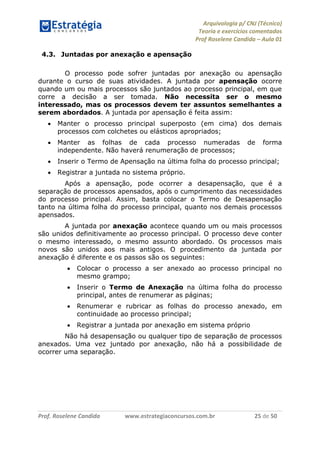 Arquivologia p/ CNJ (Técnico) 
Teoria e exercícios comentados 
Prof Roselene Candida – Aula 01 
Prof. Roselene Candida www.estrategiaconcursos.com.br 25 de 50 
4.3. Juntadas por anexação e apensação 
O processo pode sofrer juntadas por anexação ou apensação durante o curso de suas atividades. A juntada por apensação ocorre quando um ou mais processos são juntados ao processo principal, em que corre a decisão a ser tomada. Não necessita ser o mesmo interessado, mas os processos devem ter assuntos semelhantes a serem abordados. A juntada por apensação é feita assim: 
 Manter o processo principal superposto (em cima) dos demais processos com colchetes ou elásticos apropriados; 
 Manter as folhas de cada processo numeradas de forma independente. Não haverá renumeração de processos; 
 Inserir o Termo de Apensação na última folha do processo principal; 
 Registrar a juntada no sistema próprio. 
Após a apensação, pode ocorrer a desapensação, que é a separação de processos apensados, após o cumprimento das necessidades do processo principal. Assim, basta colocar o Termo de Desapensação tanto na última folha do processo principal, quanto nos demais processos apensados. 
A juntada por anexação acontece quando um ou mais processos são unidos definitivamente ao processo principal. O processo deve conter o mesmo interessado, o mesmo assunto abordado. Os processos mais novos são unidos aos mais antigos. O procedimento da juntada por anexação é diferente e os passos são os seguintes: 
 Colocar o processo a ser anexado ao processo principal no mesmo grampo; 
 Inserir o Termo de Anexação na última folha do processo principal, antes de renumerar as páginas; 
 Renumerar e rubricar as folhas do processo anexado, em continuidade ao processo principal; 
 Registrar a juntada por anexação em sistema próprio 
Não há desapensação ou qualquer tipo de separação de processos anexados. Uma vez juntado por anexação, não há a possibilidade de ocorrer uma separação. 
 