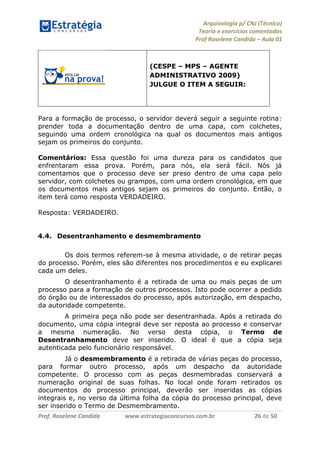 Arquivologia p/ CNJ (Técnico) 
Teoria e exercícios comentados 
Prof Roselene Candida – Aula 01 
Prof. Roselene Candida www.estrategiaconcursos.com.br 26 de 50 
(CESPE – MPS – AGENTE ADMINISTRATIVO 2009) JULGUE O ITEM A SEGUIR: 
Para a formação de processo, o servidor deverá seguir a seguinte rotina: prender toda a documentação dentro de uma capa, com colchetes, seguindo uma ordem cronológica na qual os documentos mais antigos sejam os primeiros do conjunto. 
Comentários: Essa questão foi uma dureza para os candidatos que enfrentaram essa prova. Porém, para nós, ela será fácil. Nós já comentamos que o processo deve ser preso dentro de uma capa pelo servidor, com colchetes ou grampos, com uma ordem cronológica, em que os documentos mais antigos sejam os primeiros do conjunto. Então, o item terá como resposta VERDADEIRO. 
Resposta: VERDADEIRO. 
4.4. Desentranhamento e desmembramento 
Os dois termos referem-se à mesma atividade, o de retirar peças do processo. Porém, eles são diferentes nos procedimentos e eu explicarei cada um deles. 
O desentranhamento é a retirada de uma ou mais peças de um processo para a formação de outros processos. Isto pode ocorrer a pedido do órgão ou de interessados do processo, após autorização, em despacho, da autoridade competente. 
A primeira peça não pode ser desentranhada. Após a retirada do documento, uma cópia integral deve ser reposta ao processo e conservar a mesma numeração. No verso desta cópia, o Termo de Desentranhamento deve ser inserido. O ideal é que a cópia seja autenticada pelo funcionário responsável. 
Já o desmembramento é a retirada de várias peças do processo, para formar outro processo, após um despacho da autoridade competente. O processo com as peças desmembradas conservará a numeração original de suas folhas. No local onde foram retirados os documentos do processo principal, deverão ser inseridas as cópias integrais e, no verso da última folha da cópia do processo principal, deve ser inserido o Termo de Desmembramento.  