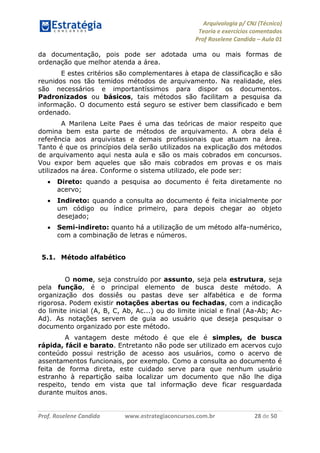 Arquivologia p/ CNJ (Técnico) 
Teoria e exercícios comentados 
Prof Roselene Candida – Aula 01 
Prof. Roselene Candida www.estrategiaconcursos.com.br 28 de 50 
da documentação, pois pode ser adotada uma ou mais formas de ordenação que melhor atenda a área. 
E estes critérios são complementares à etapa de classificação e são reunidos nos tão temidos métodos de arquivamento. Na realidade, eles são necessários e importantíssimos para dispor os documentos. Padronizados ou básicos, tais métodos são facilitam a pesquisa da informação. O documento está seguro se estiver bem classificado e bem ordenado. 
A Marilena Leite Paes é uma das teóricas de maior respeito que domina bem esta parte de métodos de arquivamento. A obra dela é referência aos arquivistas e demais profissionais que atuam na área. Tanto é que os princípios dela serão utilizados na explicação dos métodos de arquivamento aqui nesta aula e são os mais cobrados em concursos. Vou expor bem aqueles que são mais cobrados em provas e os mais utilizados na área. Conforme o sistema utilizado, ele pode ser: 
 Direto: quando a pesquisa ao documento é feita diretamente no acervo; 
 Indireto: quando a consulta ao documento é feita inicialmente por um código ou índice primeiro, para depois chegar ao objeto desejado; 
 Semi-indireto: quanto há a utilização de um método alfa-numérico, com a combinação de letras e números. 
5.1. Método alfabético 
O nome, seja construído por assunto, seja pela estrutura, seja pela função, é o principal elemento de busca deste método. A organização dos dossiês ou pastas deve ser alfabética e de forma rigorosa. Podem existir notações abertas ou fechadas, com a indicação do limite inicial (A, B, C, Ab, Ac...) ou do limite inicial e final (Aa-Ab; Ac- Ad). As notações servem de guia ao usuário que deseja pesquisar o documento organizado por este método. 
A vantagem deste método é que ele é simples, de busca rápida, fácil e barato. Entretanto não pode ser utilizado em acervos cujo conteúdo possui restrição de acesso aos usuários, como o acervo de assentamentos funcionais, por exemplo. Como a consulta ao documento é feita de forma direta, este cuidado serve para que nenhum usuário estranho à repartição saiba localizar um documento que não lhe diga respeito, tendo em vista que tal informação deve ficar resguardada durante muitos anos.  