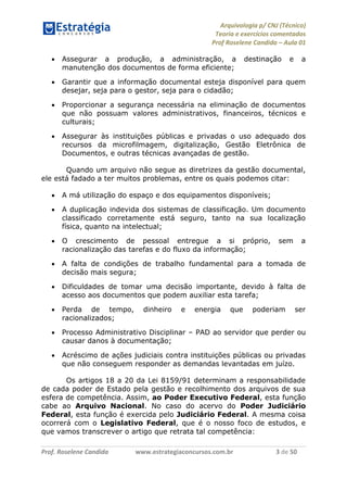 Arquivologia p/ CNJ (Técnico) 
Teoria e exercícios comentados 
Prof Roselene Candida – Aula 01 
Prof. Roselene Candida www.estrategiaconcursos.com.br 3 de 50 
 Assegurar a produção, a administração, a destinação e a manutenção dos documentos de forma eficiente; 
 Garantir que a informação documental esteja disponível para quem desejar, seja para o gestor, seja para o cidadão; 
 Proporcionar a segurança necessária na eliminação de documentos que não possuam valores administrativos, financeiros, técnicos e culturais; 
 Assegurar às instituições públicas e privadas o uso adequado dos recursos da microfilmagem, digitalização, Gestão Eletrônica de Documentos, e outras técnicas avançadas de gestão. 
Quando um arquivo não segue as diretrizes da gestão documental, ele está fadado a ter muitos problemas, entre os quais podemos citar: 
 A má utilização do espaço e dos equipamentos disponíveis; 
 A duplicação indevida dos sistemas de classificação. Um documento classificado corretamente está seguro, tanto na sua localização física, quanto na intelectual; 
 O crescimento de pessoal entregue a si próprio, sem a racionalização das tarefas e do fluxo da informação; 
 A falta de condições de trabalho fundamental para a tomada de decisão mais segura; 
 Dificuldades de tomar uma decisão importante, devido à falta de acesso aos documentos que podem auxiliar esta tarefa; 
 Perda de tempo, dinheiro e energia que poderiam ser racionalizados; 
 Processo Administrativo Disciplinar – PAD ao servidor que perder ou causar danos à documentação; 
 Acréscimo de ações judiciais contra instituições públicas ou privadas que não conseguem responder as demandas levantadas em juízo. 
Os artigos 18 a 20 da Lei 8159/91 determinam a responsabilidade de cada poder de Estado pela gestão e recolhimento dos arquivos de sua esfera de competência. Assim, ao Poder Executivo Federal, esta função cabe ao Arquivo Nacional. No caso do acervo do Poder Judiciário Federal, esta função é exercida pelo Judiciário Federal. A mesma coisa ocorrerá com o Legislativo Federal, que é o nosso foco de estudos, e que vamos transcrever o artigo que retrata tal competência:  