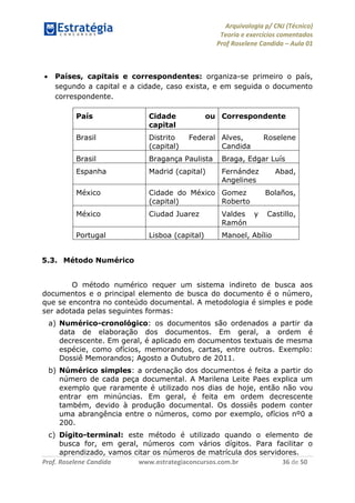 Arquivologia p/ CNJ (Técnico) 
Teoria e exercícios comentados 
Prof Roselene Candida – Aula 01 
Prof. Roselene Candida www.estrategiaconcursos.com.br 36 de 50 
 Países, capitais e correspondentes: organiza-se primeiro o país, segundo a capital e a cidade, caso exista, e em seguida o documento correspondente. 
País 
Cidade ou capital 
Correspondente 
Brasil 
Distrito Federal (capital) 
Alves, Roselene Candida 
Brasil 
Bragança Paulista 
Braga, Edgar Luís 
Espanha 
Madrid (capital) 
Fernández Abad, Angelines 
México 
Cidade do México (capital) 
Gomez Bolaños, Roberto 
México 
Ciudad Juarez 
Valdes y Castillo, Ramón 
Portugal 
Lisboa (capital) 
Manoel, Abílio 
5.3. Método Numérico 
O método numérico requer um sistema indireto de busca aos documentos e o principal elemento de busca do documento é o número, que se encontra no conteúdo documental. A metodologia é simples e pode ser adotada pelas seguintes formas: 
a) Numérico-cronológico: os documentos são ordenados a partir da data de elaboração dos documentos. Em geral, a ordem é decrescente. Em geral, é aplicado em documentos textuais de mesma espécie, como ofícios, memorandos, cartas, entre outros. Exemplo: Dossiê Memorandos; Agosto a Outubro de 2011. 
b) Númérico simples: a ordenação dos documentos é feita a partir do número de cada peça documental. A Marilena Leite Paes explica um exemplo que raramente é utilizado nos dias de hoje, então não vou entrar em minúncias. Em geral, é feita em ordem decrescente também, devido à produção documental. Os dossiês podem conter uma abrangência entre o números, como por exemplo, ofícios nº0 a 200. 
c) Dígito-terminal: este método é utilizado quando o elemento de busca for, em geral, números com vários dígitos. Para facilitar o aprendizado, vamos citar os números de matrícula dos servidores.  