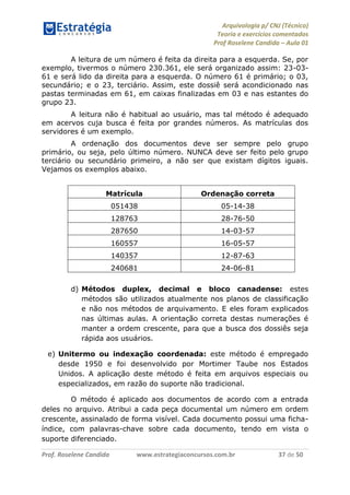 Arquivologia p/ CNJ (Técnico) 
Teoria e exercícios comentados 
Prof Roselene Candida – Aula 01 
Prof. Roselene Candida www.estrategiaconcursos.com.br 37 de 50 
A leitura de um número é feita da direita para a esquerda. Se, por exemplo, tivermos o número 230.361, ele será organizado assim: 23-03- 61 e será lido da direita para a esquerda. O número 61 é primário; o 03, secundário; e o 23, terciário. Assim, este dossiê será acondicionado nas pastas terminadas em 61, em caixas finalizadas em 03 e nas estantes do grupo 23. 
A leitura não é habitual ao usuário, mas tal método é adequado em acervos cuja busca é feita por grandes números. As matrículas dos servidores é um exemplo. 
A ordenação dos documentos deve ser sempre pelo grupo primário, ou seja, pelo último número. NUNCA deve ser feito pelo grupo terciário ou secundário primeiro, a não ser que existam dígitos iguais. Vejamos os exemplos abaixo. 
Matrícula 
Ordenação correta 
051438 
05-14-38 
128763 
28-76-50 
287650 
14-03-57 
160557 
16-05-57 
140357 
12-87-63 
240681 
24-06-81 
d) Métodos duplex, decimal e bloco canadense: estes métodos são utilizados atualmente nos planos de classificação e não nos métodos de arquivamento. E eles foram explicados nas últimas aulas. A orientação correta destas numerações é manter a ordem crescente, para que a busca dos dossiês seja rápida aos usuários. 
e) Unitermo ou indexação coordenada: este método é empregado desde 1950 e foi desenvolvido por Mortimer Taube nos Estados Unidos. A aplicação deste método é feita em arquivos especiais ou especializados, em razão do suporte não tradicional. 
O método é aplicado aos documentos de acordo com a entrada deles no arquivo. Atribui a cada peça documental um número em ordem crescente, assinalado de forma visível. Cada documento possui uma ficha- índice, com palavras-chave sobre cada documento, tendo em vista o suporte diferenciado.  
