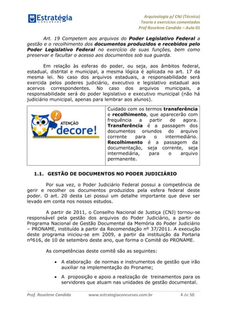 Arquivologia p/ CNJ (Técnico) 
Teoria e exercícios comentados 
Prof Roselene Candida – Aula 01 
Prof. Roselene Candida www.estrategiaconcursos.com.br 4 de 50 
Art. 19 Competem aos arquivos do Poder Legislativo Federal a gestão e o recolhimento dos documentos produzidos e recebidos pelo Poder Legislativo Federal no exercício de suas funções, bem como preservar e facultar o acesso aos documentos sob sua guarda. 
Em relação às esferas do poder, ou seja, aos âmbitos federal, estadual, distrital e municipal, a mesma lógica é aplicada no art. 17 da mesma lei. No caso dos arquivos estaduais, a responsabilidade será exercida pelos poderes judiciário, executivo e legislativo estadual aos acervos correspondentes. No caso dos arquivos municipais, a responsabilidade será do poder legislativo e executivo municipal (não há judiciário municipal, apenas para lembrar aos alunos). 
Cuidado com os termos transferência e recolhimento, que aparecerão com frequência a partir de agora. Transferência é a passagem dos documentos oriundos do arquivo corrente para o intermediário. Recolhimento é a passagem da documentação, seja corrente, seja intermediária, para o arquivo permanente. 
1.1. GESTÃO DE DOCUMENTOS NO PODER JUDICIÁRIO 
Por sua vez, o Poder Judiciário Federal possui a competência de gerir e recolher os documentos produzidos pela esfera federal deste poder. O art. 20 desta Lei possui um detalhe importante que deve ser levado em conta nos nossos estudos. 
A partir de 2011, o Conselho Nacional de Justiça (CNJ) tornou-se responsável pela gestão dos arquivos do Poder Judiciário, a partir do Programa Nacional de Gestão Documental da Memória do Poder Judiciário – PRONAME, instituído a partir da Recomendação nº 37/2011. A execução deste programa iniciou-se em 2009, a partir da instituição da Portaria nº616, de 10 de setembro deste ano, que forma o Comitê do PRONAME. 
As competências deste comitê são as seguintes:  A elaboração de normas e instrumentos de gestão que irão auxiliar na implementação do Proname;  A proposição e apoio a realização de treinamentos para os servidores que atuam nas unidades de gestão documental.  