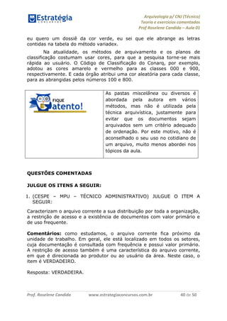 Arquivologia p/ CNJ (Técnico) 
Teoria e exercícios comentados 
Prof Roselene Candida – Aula 01 
Prof. Roselene Candida www.estrategiaconcursos.com.br 40 de 50 
eu quero um dossiê da cor verde, eu sei que ele abrange as letras contidas na tabela do método variadex. 
Na atualidade, os métodos de arquivamento e os planos de classificação costumam usar cores, para que a pesquisa torne-se mais rápida ao usuário. O Código de Classificação do Conarq, por exemplo, adotou as cores amarelo e vermelho para as classes 000 e 900, respectivamente. E cada órgão atribui uma cor aleatória para cada classe, para as abrangidas pelos números 100 e 800. 
As pastas miscelânea ou diversos é abordada pela autora em vários métodos, mas não é utilizada pela técnica arquivística, justamente para evitar que os documentos sejam arquivados sem um critério adequado de ordenação. Por este motivo, não é aconselhado o seu uso no cotidiano de um arquivo, muito menos abordei nos tópicos da aula. 
QUESTÕES COMENTADAS 
JULGUE OS ITENS A SEGUIR: 
1. (CESPE – MPU – TÉCNICO ADMINISTRATIVO) JULGUE O ITEM A SEGUIR: 
Caracterizam o arquivo corrente a sua distribuição por toda a organização, a restrição de acesso e a existência de documentos com valor primário e de uso frequente. 
Comentários: como estudamos, o arquivo corrente fica próximo da unidade de trabalho. Em geral, ele está localizado em todos os setores, cuja documentação é consultada com frequência e possui valor primário. A restrição de acesso também é uma característica do arquivo corrente, em que é direcionada ao produtor ou ao usuário da área. Neste caso, o item é VERDADEIRO. 
Resposta: VERDADEIRA. 
 