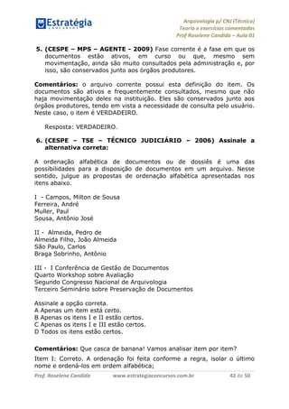 Arquivologia p/ CNJ (Técnico) 
Teoria e exercícios comentados 
Prof Roselene Candida – Aula 01 
Prof. Roselene Candida www.estrategiaconcursos.com.br 42 de 50 
5. (CESPE – MPS – AGENTE - 2009) Fase corrente é a fase em que os documentos estão ativos, em curso ou que, mesmo sem movimentação, ainda são muito consultados pela administração e, por isso, são conservados junto aos órgãos produtores. 
Comentários: o arquivo corrente possui esta definição do item. Os documentos são ativos e frequentemente consultados, mesmo que não haja movimentação deles na instituição. Eles são conservados junto aos órgãos produtores, tendo em vista a necessidade de consulta pelo usuário. Neste caso, o item é VERDADEIRO. 
Resposta: VERDADEIRO. 
6. (CESPE – TSE – TÉCNICO JUDICIÁRIO – 2006) Assinale a alternativa correta: 
A ordenação alfabética de documentos ou de dossiês é uma das possibilidades para a disposição de documentos em um arquivo. Nesse sentido, julgue as propostas de ordenação alfabética apresentadas nos itens abaixo. 
I - Campos, Milton de Sousa 
Ferreira, André 
Muller, Paul 
Sousa, Antônio José 
II - Almeida, Pedro de 
Almeida Filho, João Almeida 
São Paulo, Carlos 
Braga Sobrinho, Antônio 
III - I Conferência de Gestão de Documentos 
Quarto Workshop sobre Avaliação 
Segundo Congresso Nacional de Arquivologia 
Terceiro Seminário sobre Preservação de Documentos 
Assinale a opção correta. 
A Apenas um item está certo. 
B Apenas os itens I e II estão certos. 
C Apenas os itens I e III estão certos. 
D Todos os itens estão certos. 
Comentários: Que casca de banana! Vamos analisar item por item? 
Item I: Correto. A ordenação foi feita conforme a regra, isolar o último nome e ordená-los em ordem alfabética;  