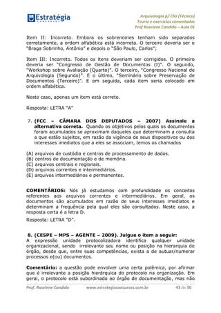 Arquivologia p/ CNJ (Técnico) 
Teoria e exercícios comentados 
Prof Roselene Candida – Aula 01 
Prof. Roselene Candida www.estrategiaconcursos.com.br 43 de 50 
Item II: Incorreto. Embora os sobrenomes tenham sido separados corretamente, a ordem alfabética está incorreta. O terceiro deveria ser o “Braga Sobrinho, Antônio” e depois o “São Paulo, Carlos”; 
Item III: Incorreto. Todos os itens deveriam ser corrigidos. O primeiro deveria ser “Congresso de Gestão de Documentos (I)”. O segundo, “Workshop sobre Avaliação (Quarto)”. O terceiro, “Congresso Nacional de Arquivologia (Segundo)”. E o último, “Seminário sobre Preservação de Documentos (Terceiro)”. E em seguida, cada item seria colocado em ordem alfabética. 
Neste caso, apenas um item está correto. 
Resposta: LETRA “A” 
7. (FCC – CÂMARA DOS DEPUTADOS – 2007) Assinale a alternativa correta. Quando os objetivos pelos quais os documentos foram acumulados se aproximam daqueles que determinam a consulta a que estão sujeitos, em razão da vigência de seus dispositivos ou dos interesses imediatos que a eles se associam, temos os chamados 
(A) arquivos de custódia e centros de processamento de dados. 
(B) centros de documentação e de memória. 
(C) arquivos centrais e regionais. 
(D) arquivos correntes e intermediários. 
(E) arquivos intermediários e permanentes. 
COMENTÁRIOS: Nós já estudamos com profundidade os conceitos referentes aos arquivos correntes e intermediários. Em geral, os documentos são acumulados em razão de seus interesses imediatos e determinam a frequência pela qual eles são consultados. Neste caso, a resposta certa é a letra D. 
Resposta: LETRA “D”. 
8. (CESPE – MPS – AGENTE – 2009). Julgue o item a seguir: 
A expressão unidade protocolizadora identifica qualquer unidade organizacional, sendo irrelevante seu nome ou posição na hierarquia do órgão, desde que, entre suas competências, exista a de autuar/numerar processos e(ou) documentos. 
Comentário: a questão pode envolver uma certa polêmica, por afirmar que é irrelevante a posição hierárquica do protocolo na organização. Em geral, o protocolo está subordinado ao órgão de documentação, mas não  