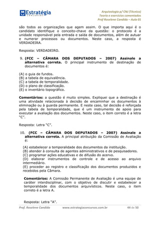 Arquivologia p/ CNJ (Técnico) 
Teoria e exercícios comentados 
Prof Roselene Candida – Aula 01 
Prof. Roselene Candida www.estrategiaconcursos.com.br 44 de 50 
são todos as organizações que agem assim. O que importa aqui é o candidato identifique o conceito-chave da questão: o protocolo é a unidade responsável pela entrada e saída de documentos, além de autuar e numerar processos ou documentos. Neste caso, a resposta é VERDADEIRA. 
Resposta: VERDADEIRO. 
9. (FCC – CÂMARA DOS DEPUTADOS – 2007) Assinale a alternativa correta. O principal instrumento de destinação de documentos é: 
(A) o guia de fundos. 
(B) a tabela de equivalência. 
(C) a tabela de temporalidade. 
(D) o plano de classificação. 
(E) o inventário topográfico. 
Comentários: a questão é muito simples. Expliquei que a destinação é uma atividade relacionada à decisão de encaminhar os documentos à eliminação ou à guarda permanente. E neste caso, tal decisão é reforçada pela tabela de temporalidade, que é um instrumento de apoio para executar a avaliação dos documentos. Neste caso, o item correto é a letra “C”. 
Resposta: Letra “C”. 
10. (FCC – CÂMARA DOS DEPUTADOS – 2007) Assinale a alternativa correta. A principal atribuição da Comissão de Avaliação é: 
(A) estabelecer a temporalidade dos documentos da instituição. 
(B) atender à consulta de agentes administrativos e de pesquisadores. 
(C) programar ações educativas e de difusão do acervo. 
(D) elaborar instrumentos de controle e de acesso ao arquivo intermediário. 
(E) proceder ao registro e classificação dos documentos produzidos e recebidos pela Câmara. 
Comentários: A Comissão Permanente de Avaliação é uma equipe de caráter interdisciplinar, com o objetivo de discutir e estabelecer a temporalidade dos documentos arquivísticos. Neste caso, o item correto é a letra A. 
Resposta: Letra “A”.  