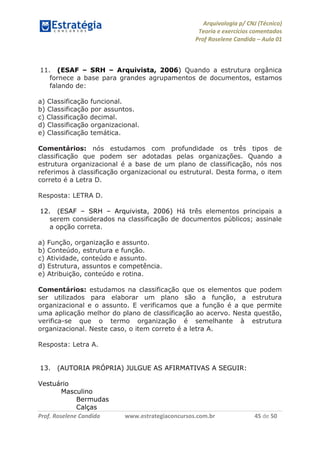 Arquivologia p/ CNJ (Técnico) 
Teoria e exercícios comentados 
Prof Roselene Candida – Aula 01 
Prof. Roselene Candida www.estrategiaconcursos.com.br 45 de 50 
11. (ESAF – SRH – Arquivista, 2006) Quando a estrutura orgânica fornece a base para grandes agrupamentos de documentos, estamos falando de: 
a) Classificação funcional. 
b) Classificação por assuntos. 
c) Classificação decimal. 
d) Classificação organizacional. 
e) Classificação temática. 
Comentários: nós estudamos com profundidade os três tipos de classificação que podem ser adotadas pelas organizações. Quando a estrutura organizacional é a base de um plano de classificação, nós nos referimos à classificação organizacional ou estrutural. Desta forma, o item correto é a Letra D. 
Resposta: LETRA D. 
12. (ESAF – SRH – Arquivista, 2006) Há três elementos principais a serem considerados na classificação de documentos públicos; assinale a opção correta. 
a) Função, organização e assunto. 
b) Conteúdo, estrutura e função. 
c) Atividade, conteúdo e assunto. 
d) Estrutura, assuntos e competência. 
e) Atribuição, conteúdo e rotina. 
Comentários: estudamos na classificação que os elementos que podem ser utilizados para elaborar um plano são a função, a estrutura organizacional e o assunto. E verificamos que a função é a que permite uma aplicação melhor do plano de classificação ao acervo. Nesta questão, verifica-se que o termo organização é semelhante à estrutura organizacional. Neste caso, o item correto é a letra A. 
Resposta: Letra A. 
13. (AUTORIA PRÓPRIA) JULGUE AS AFIRMATIVAS A SEGUIR: 
Vestuário 
Masculino 
Bermudas 
Calças  