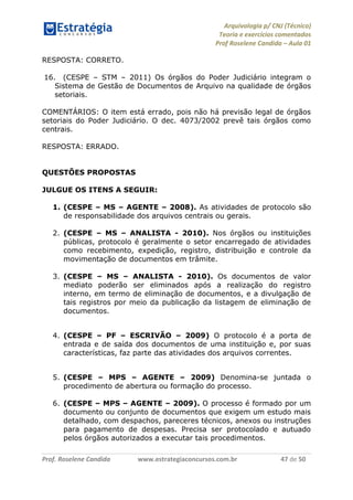 Arquivologia p/ CNJ (Técnico) 
Teoria e exercícios comentados 
Prof Roselene Candida – Aula 01 
Prof. Roselene Candida www.estrategiaconcursos.com.br 47 de 50 
RESPOSTA: CORRETO. 
16. (CESPE – STM – 2011) Os órgãos do Poder Judiciário integram o Sistema de Gestão de Documentos de Arquivo na qualidade de órgãos setoriais. 
COMENTÁRIOS: O item está errado, pois não há previsão legal de órgãos setoriais do Poder Judiciário. O dec. 4073/2002 prevê tais órgãos como centrais. 
RESPOSTA: ERRADO. 
QUESTÕES PROPOSTAS 
JULGUE OS ITENS A SEGUIR: 
1. (CESPE – MS – AGENTE – 2008). As atividades de protocolo são de responsabilidade dos arquivos centrais ou gerais. 
2. (CESPE – MS – ANALISTA - 2010). Nos órgãos ou instituições públicas, protocolo é geralmente o setor encarregado de atividades como recebimento, expedição, registro, distribuição e controle da movimentação de documentos em trâmite. 
3. (CESPE – MS – ANALISTA - 2010). Os documentos de valor mediato poderão ser eliminados após a realização do registro interno, em termo de eliminação de documentos, e a divulgação de tais registros por meio da publicação da listagem de eliminação de documentos. 
4. (CESPE – PF – ESCRIVÃO – 2009) O protocolo é a porta de entrada e de saída dos documentos de uma instituição e, por suas características, faz parte das atividades dos arquivos correntes. 
5. (CESPE – MPS – AGENTE – 2009) Denomina-se juntada o procedimento de abertura ou formação do processo. 
6. (CESPE – MPS – AGENTE – 2009). O processo é formado por um documento ou conjunto de documentos que exigem um estudo mais detalhado, com despachos, pareceres técnicos, anexos ou instruções para pagamento de despesas. Precisa ser protocolado e autuado pelos órgãos autorizados a executar tais procedimentos. 
 