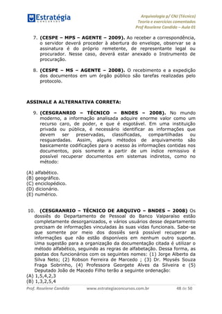 Arquivologia p/ CNJ (Técnico) 
Teoria e exercícios comentados 
Prof Roselene Candida – Aula 01 
Prof. Roselene Candida www.estrategiaconcursos.com.br 48 de 50 
7. (CESPE – MPS – AGENTE – 2009). Ao receber a correspondência, o servidor deverá proceder à abertura do envelope, observar se a assinatura é do próprio remetente, de representante legal ou procurador. Nesse caso, deverá estar anexado o Instrumento de procuração. 
8. (CESPE – MS – AGENTE – 2008). O recebimento e a expedição dos documentos em um órgão público são tarefas realizadas pelo protocolo. 
ASSINALE A ALTERNATIVA CORRETA: 
9. (CESGRANRIO – TÉCNICO – BNDES – 2008). No mundo moderno, a informação analisada adquire enorme valor como um recurso caro, de poder, e que é esgotável. Em uma instituição privada ou pública, é necessário identificar as informações que devem ser preservadas, classificadas, compartilhadas ou resguardadas. Assim, alguns métodos de arquivamento são basicamente codificações para o acesso às informações contidas nos documentos, pois somente a partir de um índice remissivo é possível recuperar documentos em sistemas indiretos, como no método: 
(A) alfabético. 
(B) geográfico. 
(C) enciclopédico. 
(D) dicionário. 
(E) numérico. 
10. (CESGRANRIO – TÉCNICO DE ARQUIVO – BNDES – 2008) Os dossiês do Departamento de Pessoal do Banco Valparaíso estão completamente desorganizados, e vários usuários desse departamento precisam de informações vinculadas às suas vidas funcionais. Sabe-se que somente por meio dos dossiês será possível recuperar as informações que não estão disponíveis em nenhum outro suporte. Uma sugestão para a organização da documentação citada é utilizar o método alfabético, seguindo as regras de alfabetação. Dessa forma, as pastas dos funcionários com os seguintes nomes: (1) Jorge Alberto da Silva Neto; (2) Robson Ferreira de Marcedo ; (3) Dr. Moysés Souza Fraga Sobrinho, (4) Professora Georgete Alves da Silveira e (5) Deputado João de Macedo Filho terão a seguinte ordenação: 
(A) 1,5,4,2,3 
(B) 1,3,2,5,4  