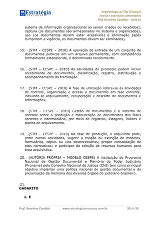Arquivologia p/ CNJ (Técnico) 
Teoria e exercícios comentados 
Prof Roselene Candida – Aula 01 
Prof. Roselene Candida www.estrategiaconcursos.com.br 50 de 50 
sistema de informação organizacional ao serem criados ou recebidos), captura (os documentos são armazenados no sistema e organizados), uso (os documentos devem estar acessíveis) e eliminação (após cumprirem a vigência, os documentos devem ser eliminados). 
15. (STM – CESPE – 2010) A operação de entrada de um conjunto de documentos públicos em um arquivo permanente, com competência formalmente estabelecida, é denominada recolhimento. 
16. (STM – CESPE – 2010) As atividades do protocolo podem incluir recebimento de documentos, classificação, registro, distribuição e acompanhamento da tramitação. 
17. (STM – CESPE – 2010) A fase de utilização refere-se às atividades de controle, organização e acesso a documentos em fase corrente, incluindo-se arquivamento, recuperação e descarte de documentos e Informações. 
18. (STM – CESPE – 2010) Gestão de documentos é o sistema de controle sobre a produção e manutenção de documentos nas fases corrente e intermediária, por meio de registros, listagens, índices e planos de arquivamento. 
19. (STM – CESPE – 2010) Na fase de produção, o arquivista pode, entre outras atividades, sugerir a criação ou extinção de modelos, formulários, cópias ou vias desnecessárias; propor consolidação de atos normativos; e participar da seleção de recursos humanos para área arquivística. 
20. (AUTORIA PRÓPRIA – MODELO CESPE) A instituição do Programa Nacional de Gestão Documental e Memória do Poder Judiciário (Proname) pelo Conselho Nacional de Justiça (CNJ) tem como principal objetivo implantar uma política nacional de gestão documental e de preservação da memória dos diversos órgãos do judiciário brasileiro. 
21. 
GABARITO 
1. E  