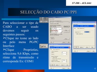 SELECÇÃO DO CABO PC/PPISELECÇÃO DO CABO PC/PPI
12
Para seleccionar o tipo de
CABO a ser usado
devemos seguir os
seguintes passos:
Clique no ícone ao lado
ou pelo menu PG/PC
Interface
Clique Proprieties,
selecciona 9,6 Kbps, como
ritmo de transmissão e
corresponde Ex: COM1
S7-200 – AULAS7-200 – AULA#01#01
 