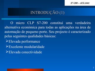 INTRODUÇÃO (1)INTRODUÇÃO (1)
O micro CLP S7-200 constitui uma verdadeira
alternativa económica para todas as aplicações na área de
automação de pequeno porte. Seu projecto é caracterizado
pelas seguintes qualidades básicas:
Elevada performance
Excelente modularidade
Elevada conectividade
2
S7-200 – AULAS7-200 – AULA#01#01
 