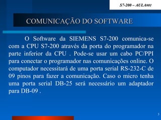 COMUNICAÇÃO DO SOFTWARECOMUNICAÇÃO DO SOFTWARE
O Software da SIEMENS S7-200 comunica-se
com a CPU S7-200 através da porta do programador na
parte inferior da CPU . Pode-se usar um cabo PC/PPI
para conectar o programador nas comunicações online. O
computador necessitará de uma porta serial RS-232-C de
09 pinos para fazer a comunicação. Caso o micro tenha
uma porta serial DB-25 será necessário um adaptador
para DB-09 .
3
S7-200 – AULAS7-200 – AULA#01#01
 
